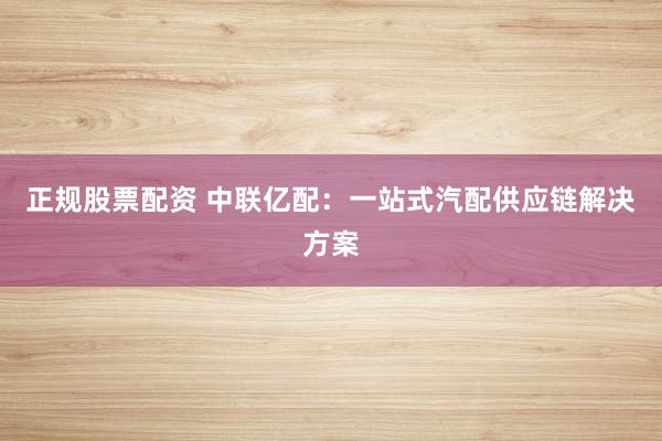 正规股票配资 中联亿配：一站式汽配供应链解决方案