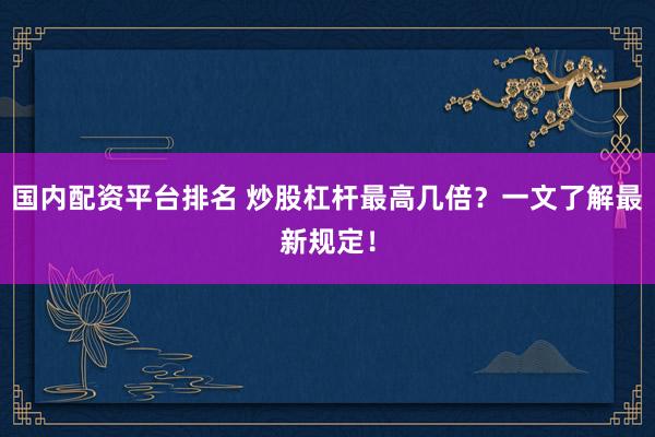 国内配资平台排名 炒股杠杆最高几倍？一文了解最新规定！