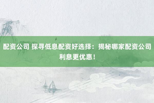 配资公司 探寻低息配资好选择：揭秘哪家配资公司利息更优惠！