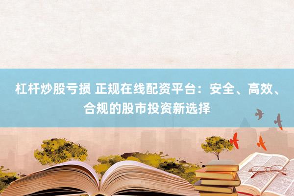 杠杆炒股亏损 正规在线配资平台：安全、高效、合规的股市投资新选择