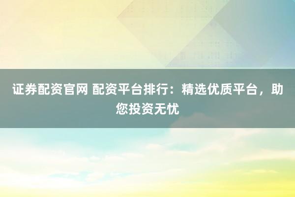 证券配资官网 配资平台排行：精选优质平台，助您投资无忧