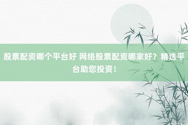 股票配资哪个平台好 网络股票配资哪家好？精选平台助您投资！