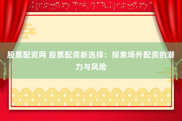 股票配资网 股票配资新选择：探索场外配资的潜力与风险