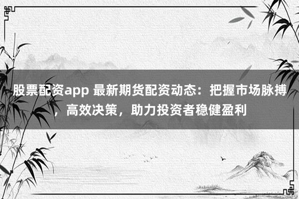 股票配资app 最新期货配资动态：把握市场脉搏，高效决策，助力投资者稳健盈利