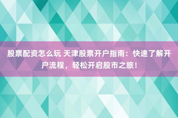 股票配资怎么玩 天津股票开户指南：快速了解开户流程，轻松开启股市之旅！