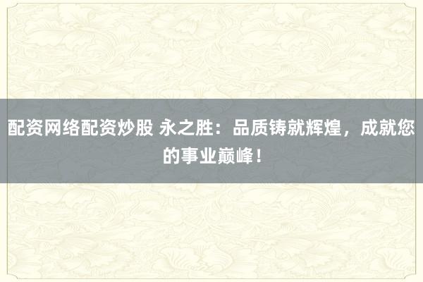 配资网络配资炒股 永之胜：品质铸就辉煌，成就您的事业巅峰！