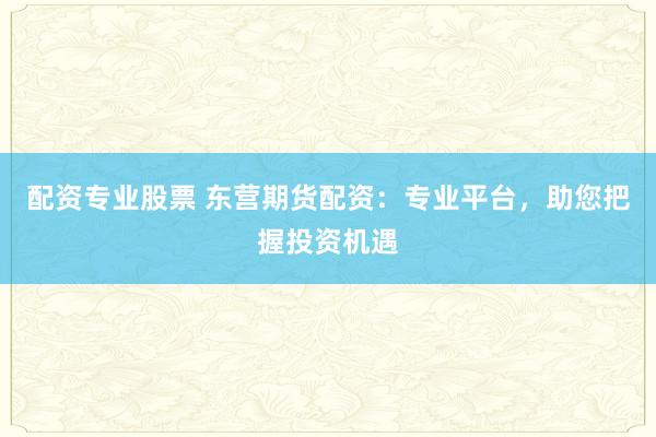 配资专业股票 东营期货配资：专业平台，助您把握投资机遇