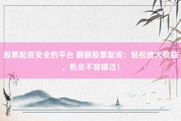 股票配资安全的平台 翻翻股票配资：轻松放大收益，机会不容错过！