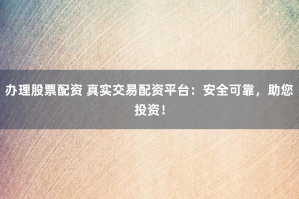 办理股票配资 真实交易配资平台：安全可靠，助您投资！