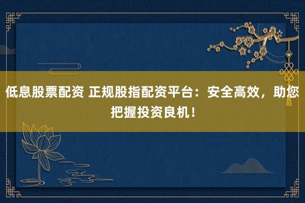 低息股票配资 正规股指配资平台：安全高效，助您把握投资良机！