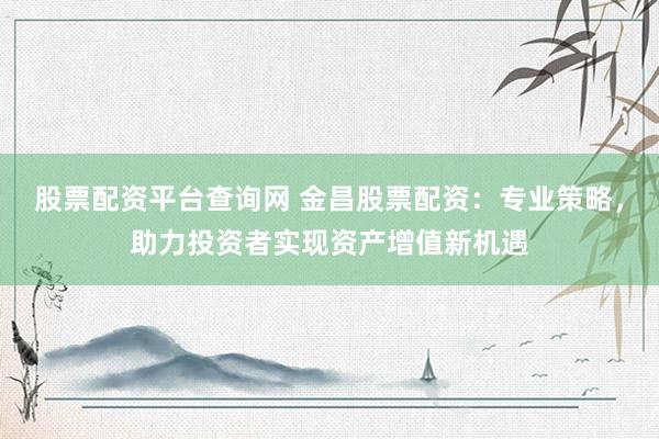 股票配资平台查询网 金昌股票配资：专业策略，助力投资者实现资产增值新机遇