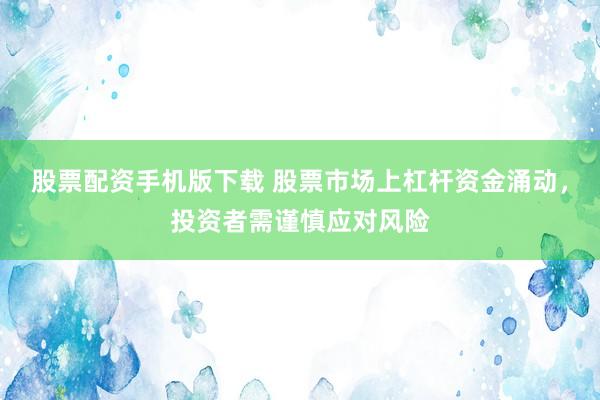 股票配资手机版下载 股票市场上杠杆资金涌动，投资者需谨慎应对风险
