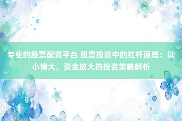专业的股票配资平台 股票投资中的杠杆原理：以小博大，资金放大的投资策略解析