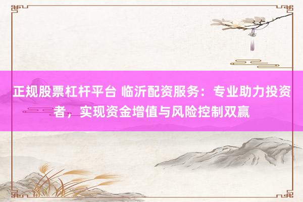 正规股票杠杆平台 临沂配资服务：专业助力投资者，实现资金增值与风险控制双赢