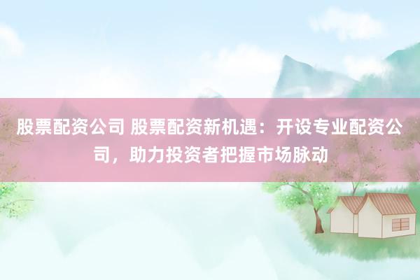 股票配资公司 股票配资新机遇：开设专业配资公司，助力投资者把握市场脉动