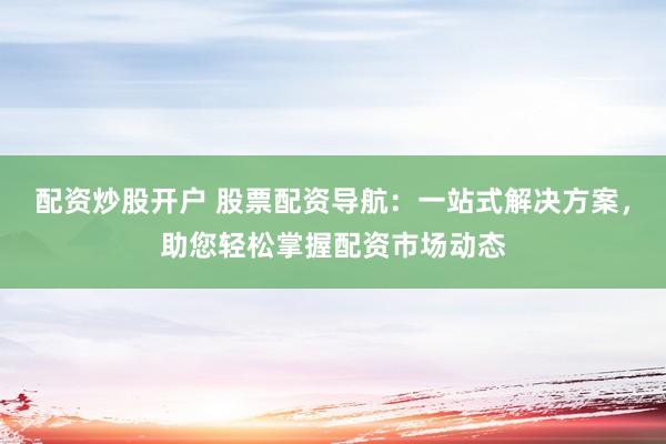 配资炒股开户 股票配资导航：一站式解决方案，助您轻松掌握配资市场动态