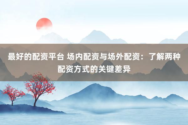 最好的配资平台 场内配资与场外配资：了解两种配资方式的关键差异