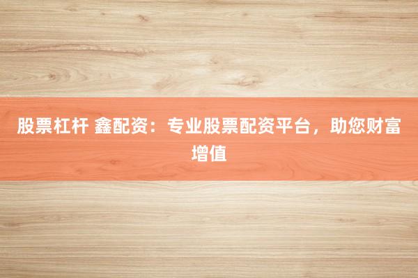 股票杠杆 鑫配资：专业股票配资平台，助您财富增值