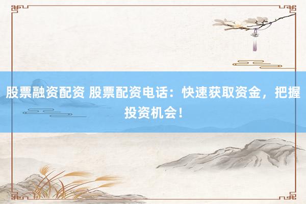 股票融资配资 股票配资电话：快速获取资金，把握投资机会！
