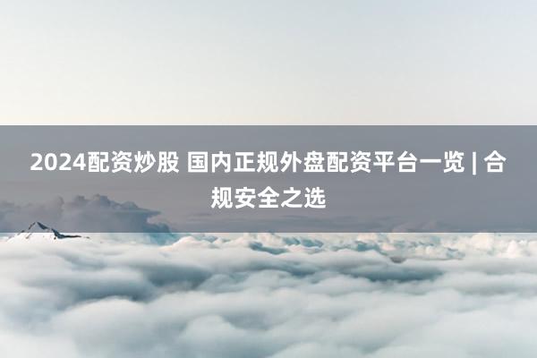 2024配资炒股 国内正规外盘配资平台一览 | 合规安全之选