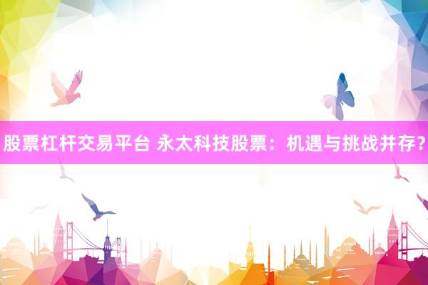 股票杠杆交易平台 永太科技股票：机遇与挑战并存？