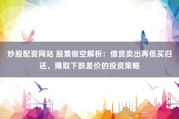 炒股配资网站 股票做空解析：借货卖出再低买归还，赚取下跌差价的投资策略