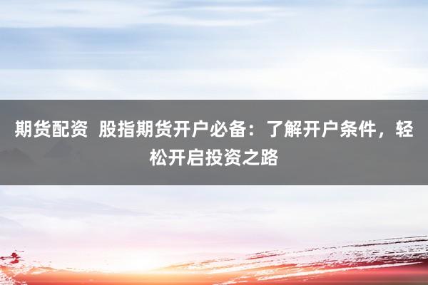 期货配资  股指期货开户必备：了解开户条件，轻松开启投资之路