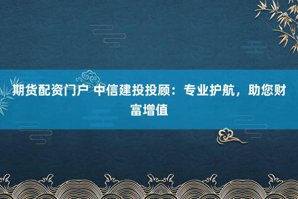 期货配资门户 中信建投投顾：专业护航，助您财富增值