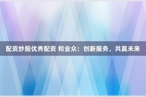 配资炒股优秀配资 和业众：创新服务，共赢未来