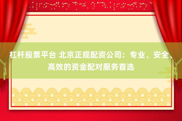杠杆股票平台 北京正规配资公司：专业、安全、高效的资金配对服务首选