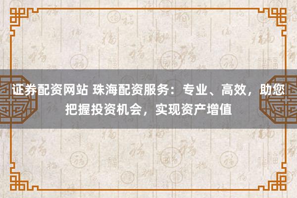 证券配资网站 珠海配资服务：专业、高效，助您把握投资机会，实现资产增值