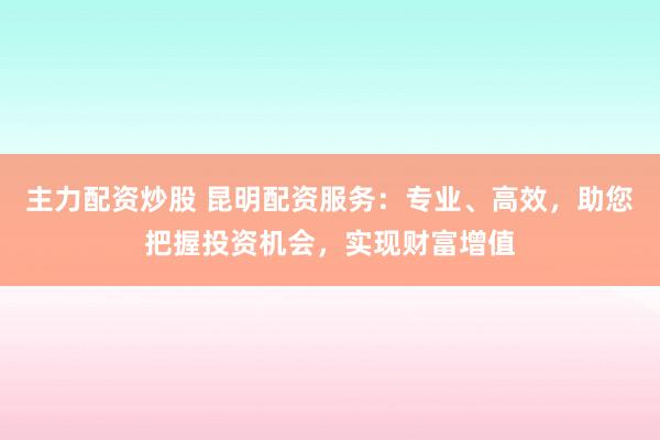 主力配资炒股 昆明配资服务：专业、高效，助您把握投资机会，实现财富增值