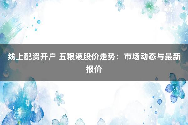 线上配资开户 五粮液股价走势：市场动态与最新报价