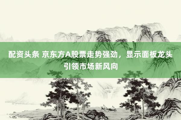 配资头条 京东方A股票走势强劲，显示面板龙头引领市场新风向