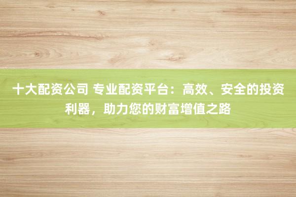 十大配资公司 专业配资平台：高效、安全的投资利器，助力您的财富增值之路