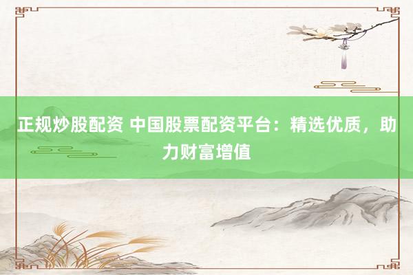 正规炒股配资 中国股票配资平台：精选优质，助力财富增值