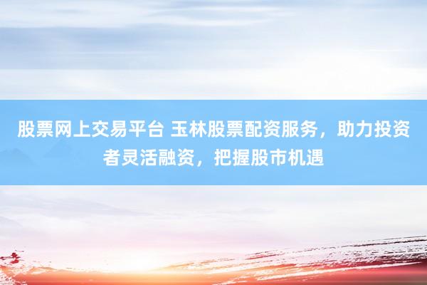 股票网上交易平台 玉林股票配资服务，助力投资者灵活融资，把握股市机遇