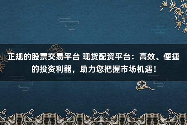 正规的股票交易平台 现货配资平台：高效、便捷的投资利器，助力您把握市场机遇！