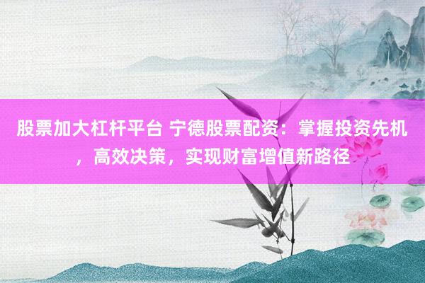 股票加大杠杆平台 宁德股票配资：掌握投资先机，高效决策，实现财富增值新路径