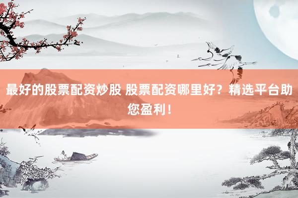 最好的股票配资炒股 股票配资哪里好？精选平台助您盈利！