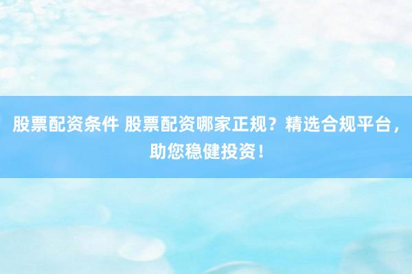 股票配资条件 股票配资哪家正规？精选合规平台，助您稳健投资！