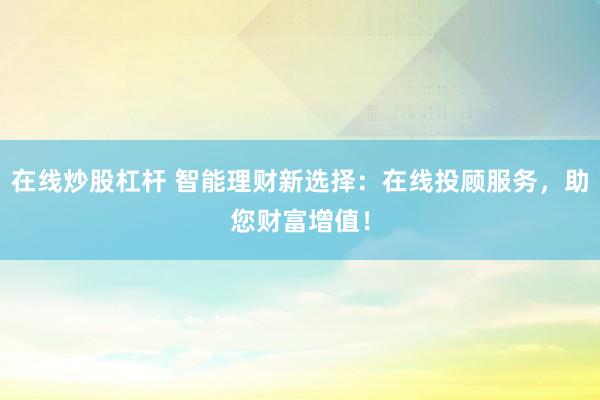 在线炒股杠杆 智能理财新选择：在线投顾服务，助您财富增值！