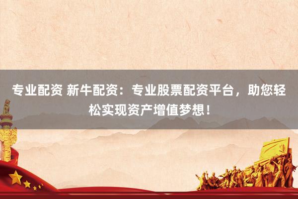 专业配资 新牛配资：专业股票配资平台，助您轻松实现资产增值梦想！