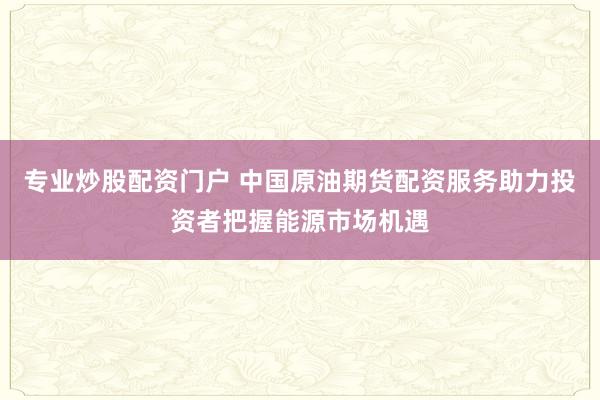 专业炒股配资门户 中国原油期货配资服务助力投资者把握能源市场机遇