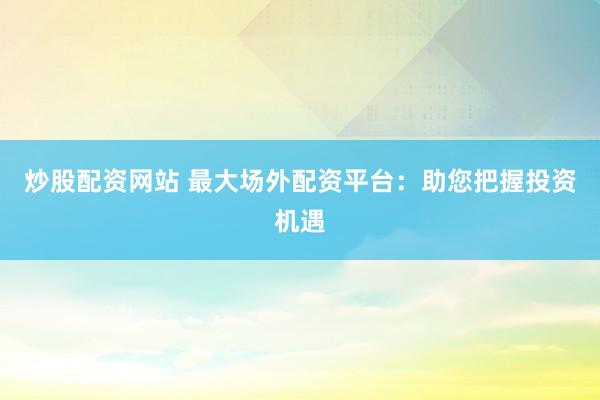 炒股配资网站 最大场外配资平台：助您把握投资机遇