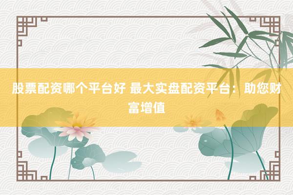 股票配资哪个平台好 最大实盘配资平台：助您财富增值