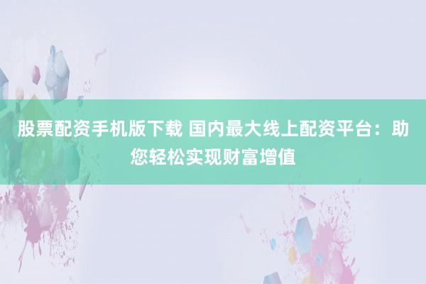 股票配资手机版下载 国内最大线上配资平台：助您轻松实现财富增值