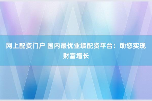 网上配资门户 国内最优业绩配资平台：助您实现财富增长