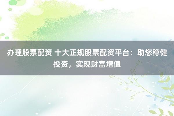办理股票配资 十大正规股票配资平台：助您稳健投资，实现财富增值