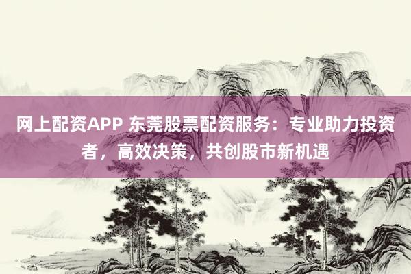 网上配资APP 东莞股票配资服务：专业助力投资者，高效决策，共创股市新机遇